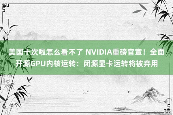 美国十次啦怎么看不了 NVIDIA重磅官宣！全面开源GPU内核运转：闭源显卡运转将被弃用