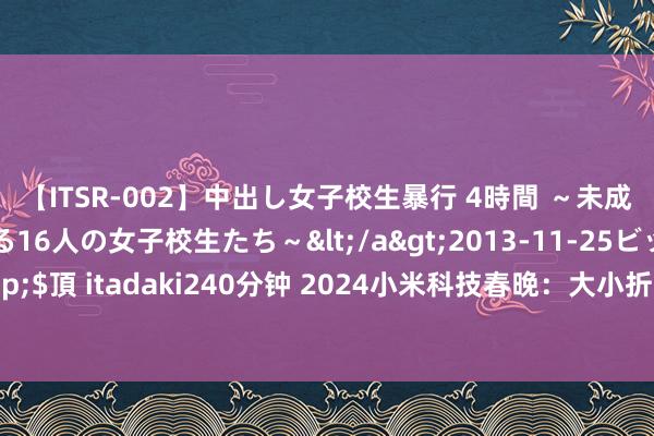 【ITSR-002】中出し女子校生暴行 4時間 ～未成熟なカラダを弄ばれる16人の女子校生たち～</a>2013-11-25ビッグモーカル&$頂 itadaki240分钟 2024小米科技春晚：大小折叠旗舰发布 还首发了雷军也买不起的车