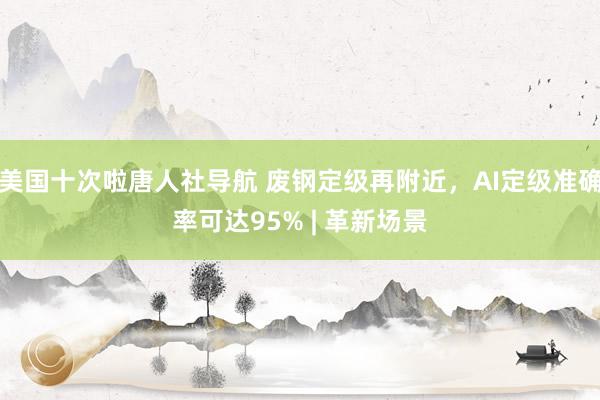 美国十次啦唐人社导航 废钢定级再附近，AI定级准确率可达95% | 革新场景