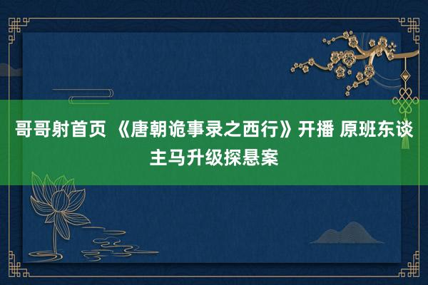 哥哥射首页 《唐朝诡事录之西行》开播 原班东谈主马升级探悬案