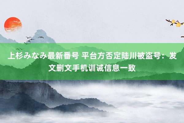 上杉みなみ最新番号 平台方否定陆川被盗号：发文删文手机训诫信息一致