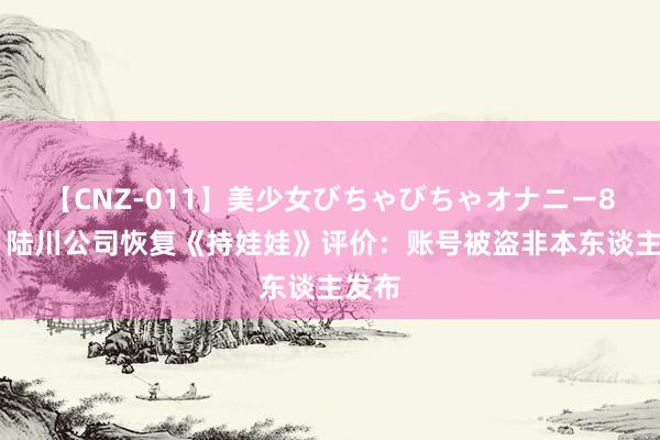 【CNZ-011】美少女びちゃびちゃオナニー8時間 陆川公司恢复《持娃娃》评价：账号被盗非本东谈主发布