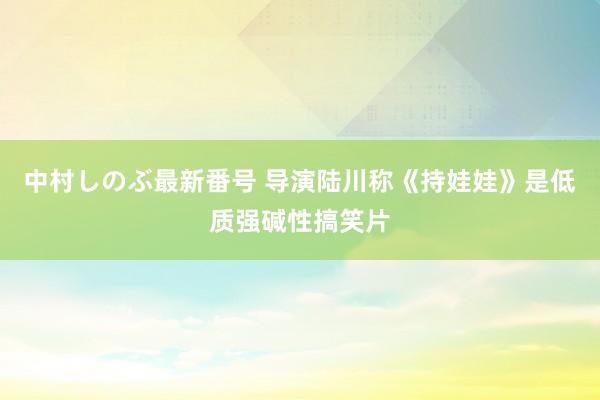 中村しのぶ最新番号 导演陆川称《持娃娃》是低质强碱性搞笑片