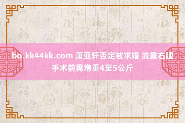 bo.kk44kk.com 萧亚轩否定被求婚 流露右腿手术前需增重4至5公斤