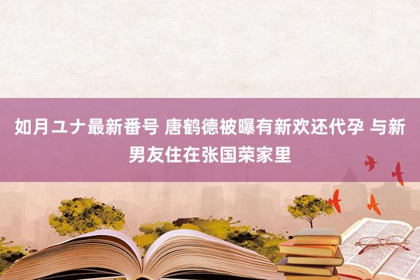 如月ユナ最新番号 唐鹤德被曝有新欢还代孕 与新男友住在张国荣家里