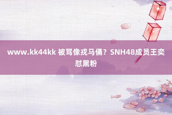 www.kk44kk 被骂像戎马俑？SNH48成员王奕怼黑粉