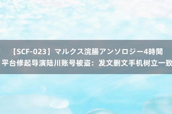 【SCF-023】マルクス浣腸アンソロジー4時間 平台修起导演陆川账号被盗：发文删文手机树立一致