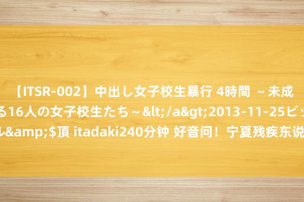 【ITSR-002】中出し女子校生暴行 4時間 ～未成熟なカラダを弄ばれる16人の女子校生たち～</a>2013-11-25ビッグモーカル&$頂 itadaki240分钟 好音问！宁夏残疾东说念主服务“一件事”认真上线开动