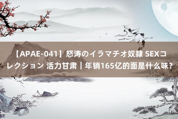 【APAE-041】怒涛のイラマチオ奴隷 SEXコレクション 活力甘肃｜年销165亿的面是什么味？