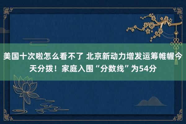 美国十次啦怎么看不了 北京新动力增发运筹帷幄今天分拨！家庭入围“分数线”为54分