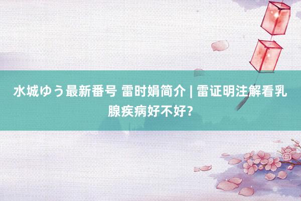 水城ゆう最新番号 雷时娟简介 | 雷证明注解看乳腺疾病好不好？