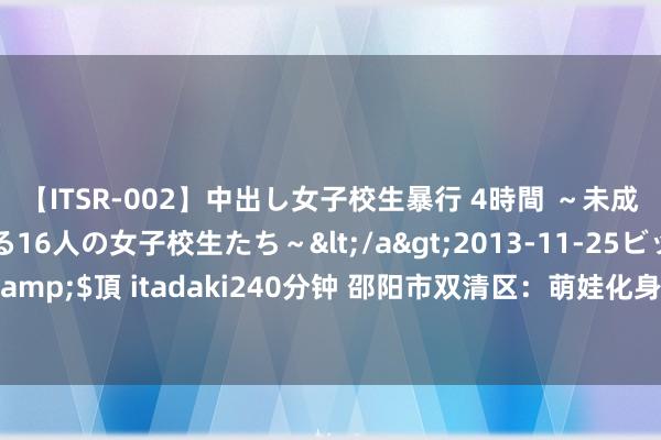 【ITSR-002】中出し女子校生暴行 4時間 ～未成熟なカラダを弄ばれる16人の女子校生たち～</a>2013-11-25ビッグモーカル&$頂 itadaki240分钟 邵阳市双清区：萌娃化身“小郎中”千里浸式体验中医药文化