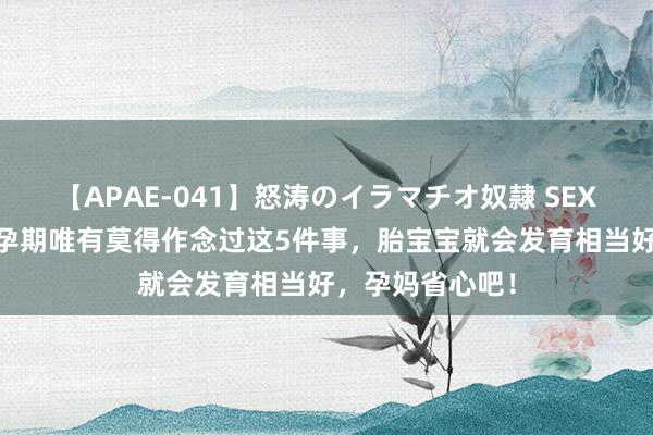 【APAE-041】怒涛のイラマチオ奴隷 SEXコレクション 孕期唯有莫得作念过这5件事，胎宝宝就会发育相当好，孕妈省心吧！