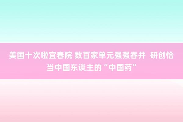 美国十次啦宜春院 数百家单元强强吞并  研创恰当中国东谈主的“中国药”