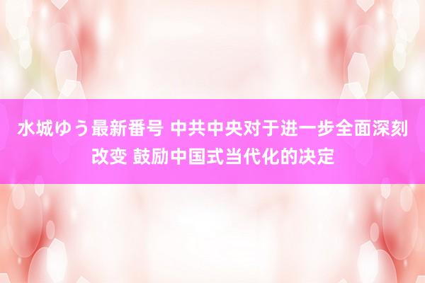 水城ゆう最新番号 中共中央对于进一步全面深刻改变 鼓励中国式当代化的决定