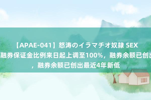 【APAE-041】怒涛のイラマチオ奴隷 SEXコレクション 融券保证金比例来日起上调至100%，融券余额已创出最近4年新低