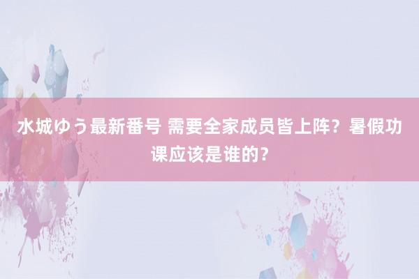 水城ゆう最新番号 需要全家成员皆上阵？暑假功课应该是谁的？