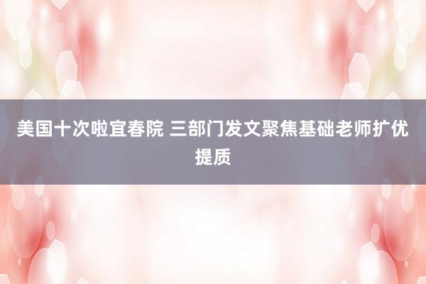 美国十次啦宜春院 三部门发文聚焦基础老师扩优提质