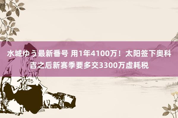 水城ゆう最新番号 用1年4100万！太阳签下奥科吉之后新赛季要多交3300万虚耗税