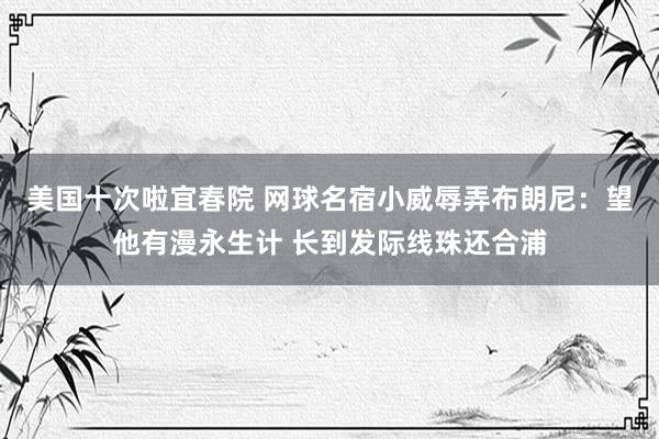 美国十次啦宜春院 网球名宿小威辱弄布朗尼：望他有漫永生计 长到发际线珠还合浦