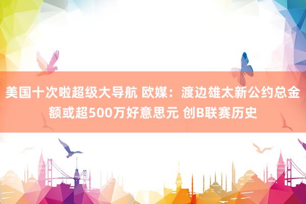 美国十次啦超级大导航 欧媒：渡边雄太新公约总金额或超500万好意思元 创B联赛历史