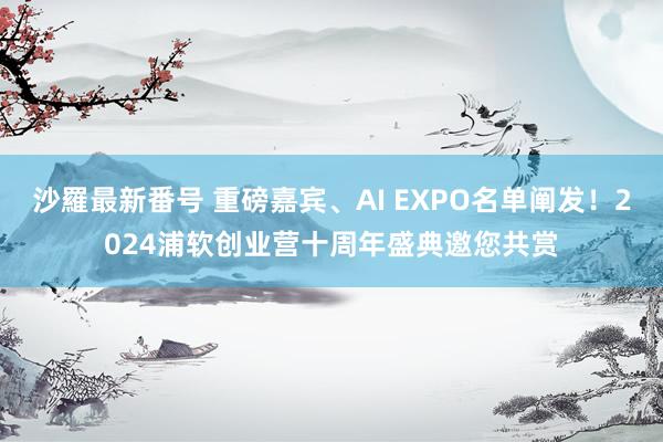 沙羅最新番号 重磅嘉宾、AI EXPO名单阐发！2024浦软创业营十周年盛典邀您共赏