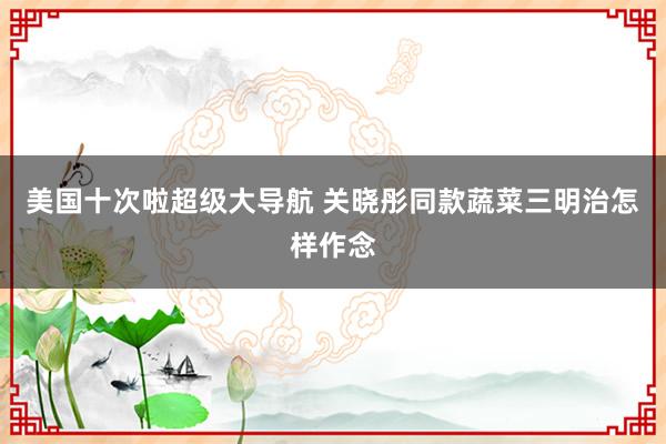 美国十次啦超级大导航 关晓彤同款蔬菜三明治怎样作念