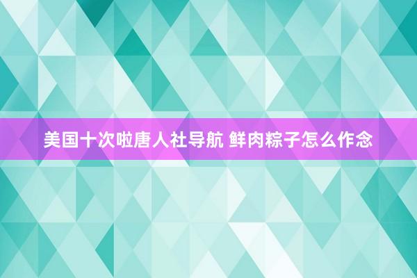 美国十次啦唐人社导航 鲜肉粽子怎么作念