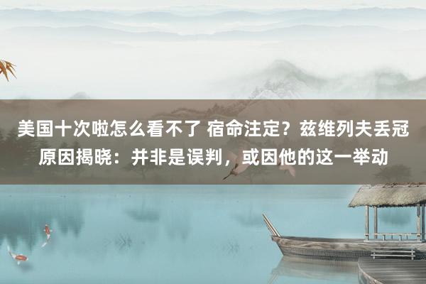 美国十次啦怎么看不了 宿命注定？兹维列夫丢冠原因揭晓：并非是误判，或因他的这一举动