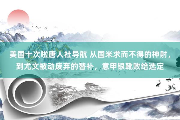 美国十次啦唐人社导航 从国米求而不得的神射，到尤文被动废弃的替补，意甲银靴败给选定