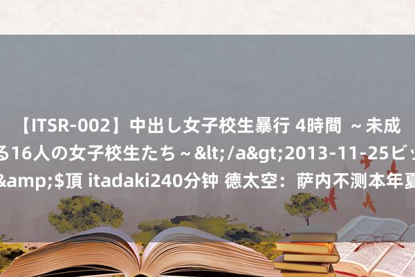 【ITSR-002】中出し女子校生暴行 4時間 ～未成熟なカラダを弄ばれる16人の女子校生たち～</a>2013-11-25ビッグモーカル&$頂 itadaki240分钟 德太空：萨内不测本年夏窗离队，其磋商是和拜仁完成续约