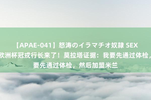 【APAE-041】怒涛のイラマチオ奴隷 SEXコレクション 欧洲杯冠戎行长来了！莫拉塔证据：我要先通过体检，然后加盟米兰