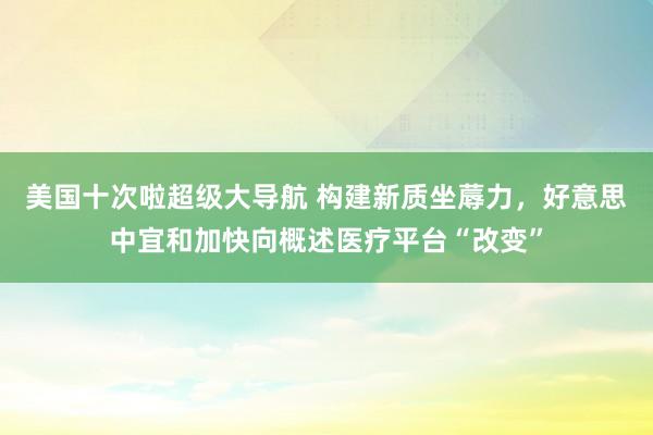 美国十次啦超级大导航 构建新质坐蓐力，好意思中宜和加快向概述医疗平台“改变”