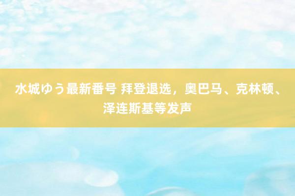 水城ゆう最新番号 拜登退选，奥巴马、克林顿、泽连斯基等发声