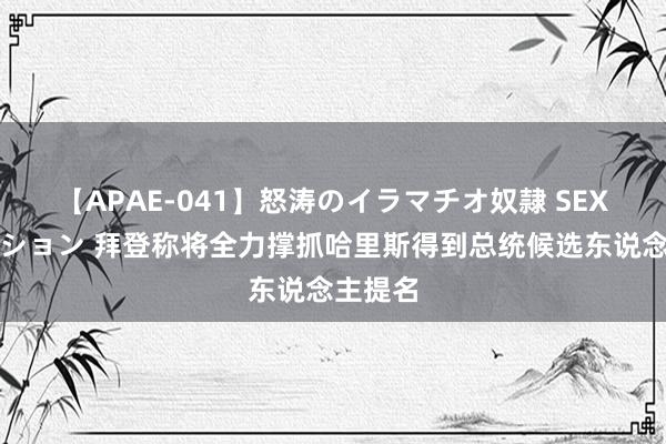 【APAE-041】怒涛のイラマチオ奴隷 SEXコレクション 拜登称将全力撑抓哈里斯得到总统候选东说念主提名