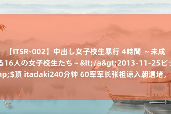 【ITSR-002】中出し女子校生暴行 4時間 ～未成熟なカラダを弄ばれる16人の女子校生たち～</a>2013-11-25ビッグモーカル&$頂 itadaki240分钟 60军军长张祖谅入朝遇堵，合作交通员却被轻侮：击败仗还想插队