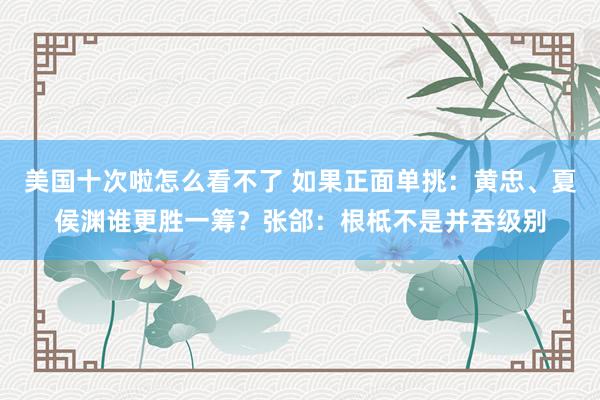 美国十次啦怎么看不了 如果正面单挑：黄忠、夏侯渊谁更胜一筹？张郃：根柢不是并吞级别