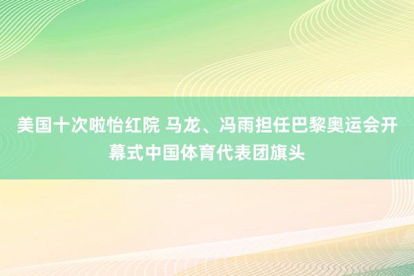 美国十次啦怡红院 马龙、冯雨担任巴黎奥运会开幕式中国体育代表团旗头