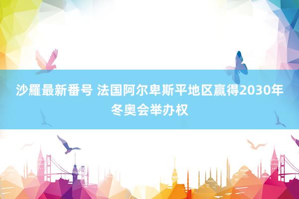 沙羅最新番号 法国阿尔卑斯平地区赢得2030年冬奥会举办权