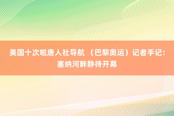 美国十次啦唐人社导航 （巴黎奥运）记者手记：塞纳河畔静待开幕