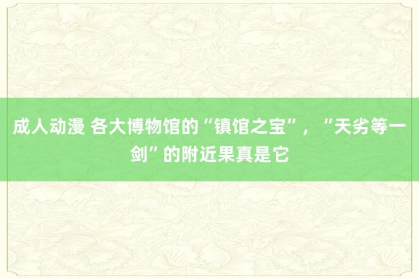 成人动漫 各大博物馆的“镇馆之宝”，“天劣等一剑”的附近果真是它