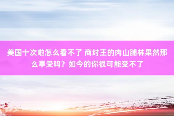 美国十次啦怎么看不了 商纣王的肉山脯林果然那么享受吗？如今的你很可能受不了