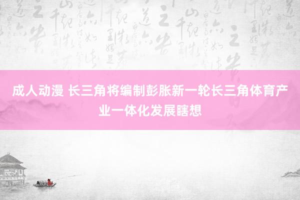 成人动漫 长三角将编制彭胀新一轮长三角体育产业一体化发展瞎想