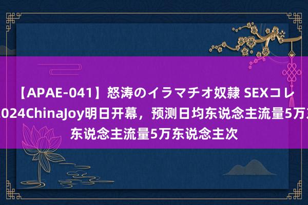 【APAE-041】怒涛のイラマチオ奴隷 SEXコレクション 2024ChinaJoy明日开幕，预测日均东说念主流量5万东说念主次