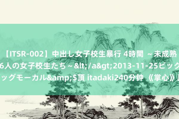 【ITSR-002】中出し女子校生暴行 4時間 ～未成熟なカラダを弄ばれる16人の女子校生たち～</a>2013-11-25ビッグモーカル&$頂 itadaki240分钟 《掌心》真的狠狠期待住了