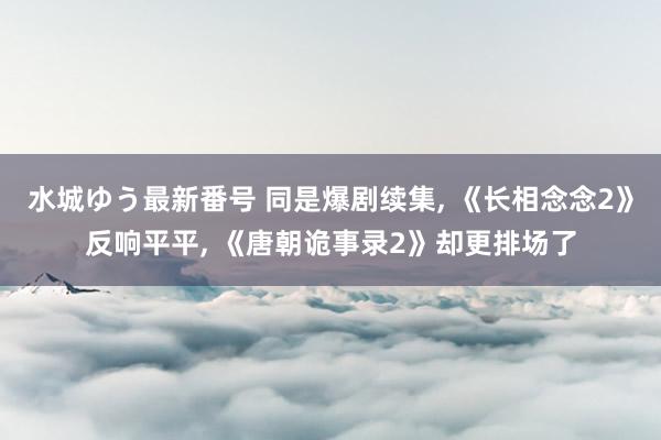 水城ゆう最新番号 同是爆剧续集， 《长相念念2》反响平平， 《唐朝诡事录2》却更排场了