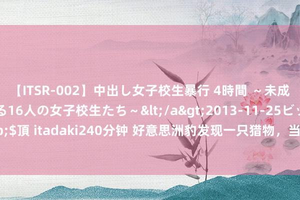 【ITSR-002】中出し女子校生暴行 4時間 ～未成熟なカラダを弄ばれる16人の女子校生たち～</a>2013-11-25ビッグモーカル&$頂 itadaki240分钟 好意思洲豹发现一只猎物，当看到正面后，它却愣了：如何莫得脖子？