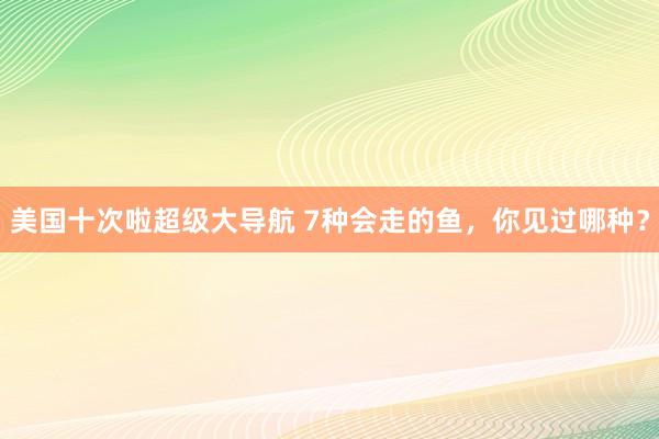 美国十次啦超级大导航 7种会走的鱼，你见过哪种？