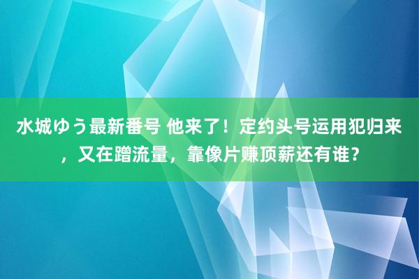 水城ゆう最新番号 他来了！定约头号运用犯归来，又在蹭流量，靠像片赚顶薪还有谁？