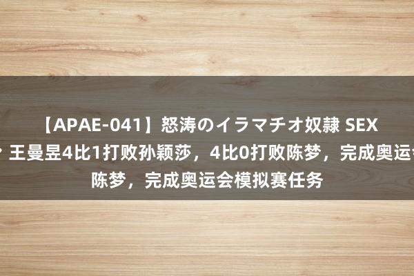 【APAE-041】怒涛のイラマチオ奴隷 SEXコレクション 王曼昱4比1打败孙颖莎，4比0打败陈梦，完成奥运会模拟赛任务